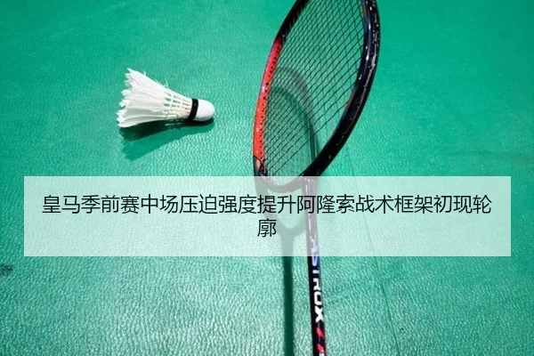 皇马季前赛中场压迫强度提升阿隆索战术框架初现轮廓